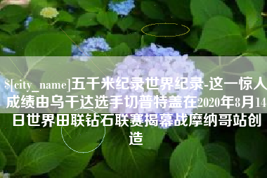 渑池五千米纪录世界纪录-这一惊人成绩由乌干达选手切普特盖在2020年8月14日世界田联钻石联赛揭幕战摩纳哥站创造