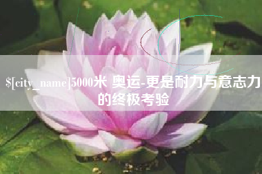 渑池5000米 奥运-更是耐力与意志力的终极考验