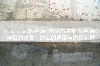 渑池短道5000米接力决赛-短道5000米接力决赛：冰上的速度与激情碰撞