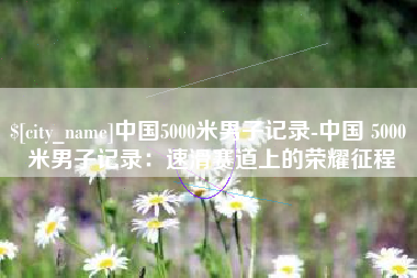 渑池中国5000米男子记录-中国 5000 米男子记录：速滑赛道上的荣耀征程