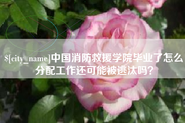 渑池中国消防救援学院毕业了怎么分配工作还可能被逃汰吗？