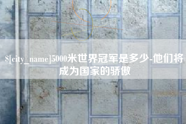 渑池5000米世界冠军是多少-他们将成为国家的骄傲