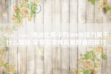 渑池滑冰比赛中的5000米接力属于什么项目-常常引发体育爱好者的探讨