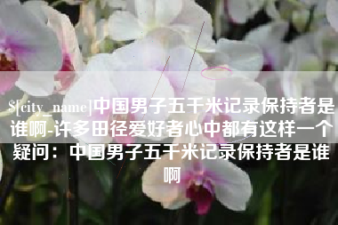 渑池中国男子五千米记录保持者是谁啊-许多田径爱好者心中都有这样一个疑问：中国男子五千米记录保持者是谁啊